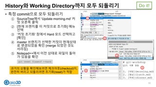 History와 Working Directory까지 모두 되돌리기
• 특정 commit으로 모두 되돌리기
① SourceTree에서 ‘Update morning.md’ 커
밋 오른쪽 클릭
② [현재 브랜치를 이 커밋으로 초기화] 메뉴
선택
③ ‘커밋 초기화’ 창에서 Hard 모드 선택하고
[확인]
④ master 브랜치가 선택한 커밋이 현재상태
로 변경되었음 확인 (merge 되었던 것도
사라짐)
⑤ Notepad++에서 이전 상태로 파일이 돌아
가 있음을 확인
1
2
3
4
5
git reset 51aaecf --hard
과거의 상황을 확인해보려면 체크아웃(checkout)이,
완전히 버리고 되돌리려면 초기화(reset)가 적합
Do it!
53
 