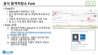 공식 원격저장소 Fork
• Fork란?
• Github에서 제공하는 기능
• 공식 원격저장소를 내 계정에 복사해 오는
기능
• 사용자 원격저장소는 임의로 수정 가능
• 원 소스 수정 혹은 확장개발시 필요
• Fork 과정
① 웹브라우저에서 github의 각 프로젝트공
식 저장소로 이동
(https://github.com/geoserver/geoserver)
② [Fork] 버튼 클릭
③ 사용자가 속해있는 그룹이 있다면 개인
개정과 그룹개정 중 선택
④ Fork가 완료되면 사용자 계정의 저장소
페이지로 이동됨
2
3
1
Do it!
56
 