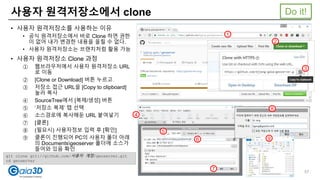사용자 원격저장소에서 clone
• 사용자 원격저장소를 사용하는 이유
• 공식 원격저장소에서 바로 Clone 하면 권한
이 없어 내가 변경한 내용을 올릴 수 없다.
• 사용자 원격저장소는 브랜치처럼 활용 가능
• 사용자 원격저장소 Clone 과정
① 웹브라우저에서 사용자 원격저장소 URL
로 이동
② [Clone or Download] 버튼 누르고
③ 저장소 접근 URL을 [Copy to clipboard]
눌러 복사
④ SourceTree에서 [복제/생성] 버튼
⑤ ‘저장소 복제’ 탭 선택
⑥ 소스경로에 복사해둔 URL 붙여넣기
⑦ [클론]
⑧ (필요시) 사용자정보 입력 후 [확인]
⑨ 클론이 진행되어 PC의 사용자 폴더 아래
의 Documentsgeoserver 폴더에 소스가
들어와 있음 확인
1
2
3
4
5
6
7
8
9
git clone git://github.com/사용자 계정/geoserver.git
cd geoserver
Do it!
57
 