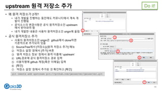 upstream 원격 저장소 추가
• 왜 원격 저장소가 2개?
• 내가 개발을 진행하는 동안에도 커뮤니티에서 계속 개
발이 진행됨
• 공식소스의 변경사항은 공식 원격저장소인 upstream
에서 받아와야 함
• 내가 개발한 내용은 사용자 원격저장소인 origin에 올림
• 공식 원격저장소 추가
• 사용자 원격저장소인 origin은 github에서 clone하면
기본적으로 추가되어 있음
① SourceTree에서 [저장소]-[원격 저장소 추가] 메뉴
② ‘저장소 설정’ 창에서 [추가] 버튼
③ ‘원격 저장소 정보‘ 창에서 원격 이름에 ‘upstream’
④ URL경로에 공식 원격저장소 경로 입력
⑤ 사용자명에 github 계정(혹은 이메일) 입력
⑥ [확인]
⑦ ‘저장소 설정‘ 창에서 추가된 것 확인하고 [확인]
2
3
4
5
6
7
git remote add upstream git://github.com/geoserver/geoserver.git
Do it!
58
 