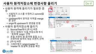 사용자 원격저장소에 변경사항 올리기
• 사용자 원격에 올리기가 필요한 경
우
• 사용자가 소스를 수정하고 commit을
한 경우
• upstream에서 받아온 이력을 merge
한 경우
• origin에 upstream의 변경을 반영
• 사용자 원격저장소에 올리기
① SourceTree에서 [푸시] 버튼
② ‘푸시’ 창에서 ‘다음 저장소에 부시
‘ 항목에 ‘origin’ 선택
③ 로컬 브랜치 중 원격에 올릴 소스
브랜치와 원격의 대상 브랜치 선택
④ [푸시] 버튼
⑤ 그래프에서 ‘origin/master’가
‘master’와 동일해 졌음을 확인
Do it!
1
2
3
4
5
61
 