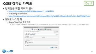 QGIS 컴파일 가이드
• 컴파일을 위한 가이드 문서
• https://github.com/qgis/QGIS/blob/release-2_14/INSTALL
• 4. Building on Windows
• https://docs.google.com/document/d/1hczmpqn4NymhgPeKHDnYRbddJcEeBOuYCt-QWW68tWI/pub
• QGIS 소스 받기
• SourceTree나 git 명령 이용
• git clone --branch release-2_14 --recursive https://github.com/qgis/QGIS.git C:GitRepoQGIS
66
Do it!
 