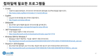 • Cmake
• 사용자의 OS와 컴파일러, 라이브러리 위치에 맞게 컴파일용 프로젝트파일을 만들어 준다.
• http://www.cmake.org/files/v3.0/cmake-3.7.2-win32-x86.exe
• CygWin
• Linux와 유사한 환경을 윈도우에서 만들어준다.
• http://Cygwin.com/setup-x86.exe
• OSGeo4W
• 윈도우에서 쉽게 개발에 필요한 라이브러리를 설치해 준다.
• http://download.osgeo.org/osgeo4w/osgeo4w-setup-x86.exe
• .NET Framework 4.0
• 닷넷 기능을 사용하기 위한 라이브러리
• https://www.Microsoft.com/ko-kr/download/confirmation.aspx?id=17718
• Windows SDK for Windows 7
• Windows 7 OS가 제공하는 기능을 사용하기 위한 라이브러리
• http://download.microsoft.com/download/A/6/A/A6AC035D-DA3F-4F0C-ADA4-37C8E5D34E3D/winsdk_web.exe
• Visual C++ 2010 Express
• 윈도우용 무료 컴파일러, 원 가이드에는 독일어 버전 링크가 있어 아래 링크에서 받아야 한다.
• http://download.Microsoft.com/download/1/D/9/1D9A6C0E-FC89-43EE-9658-B9F0E3A76983/vc_web.exe
컴파일에 필요한 프로그램들
67
 