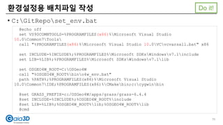 • C:GitReposet_env.bat
환경설정용 배치파일 작성
@echo off
set VS90COMNTOOLS=%PROGRAMFILES(x86)%Microsoft Visual Studio
10.0Common7Tools
call "%PROGRAMFILES(x86)%Microsoft Visual Studio 10.0VCvcvarsall.bat" x86
set INCLUDE=%INCLUDE%;%PROGRAMFILES%Microsoft SDKsWindowsv7.1include
set LIB=%LIB%;%PROGRAMFILES%Microsoft SDKsWindowsv7.1lib
set OSGEO4W_ROOT=C:OSGeo4W
call "%OSGEO4W_ROOT%bino4w_env.bat"
path %PATH%;%PROGRAMFILES(x86)%Microsoft Visual Studio
10.0Common7IDE;%PROGRAMFILES(x86)%CMakebin;c:cygwinbin
@set GRASS_PREFIX=c:/OSGeo4W/apps/grass/grass-6.4.4
@set INCLUDE=%INCLUDE%;%OSGEO4W_ROOT%include
@set LIB=%LIB%;%OSGEO4W_ROOT%lib;%OSGEO4W_ROOT%lib
@cmd
70
Do it!
 