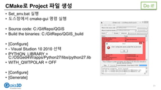 • Set_env.bat 실행
• 도스창에서 cmake-gui 명령 실행
• Source code: C:/GitRepo/QGIS
• Build the binaries: C:/GitRepo/QGIS_build
• [Configure]
• - Visual Studion 10 2010 선택
• PYTHON_LIBRARY =
C:/OSGeo4W/apps/Python27/libs/python27.lib
• WITH_QWTPOLAR = OFF
• [Configure]
• [Generate]
CMake로 Project 파일 생성
71
Do it!
 