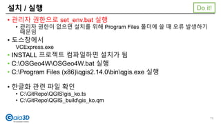 설치 / 실행
• 관리자 권한으로 set_env.bat 실행
• 관리자 권한이 없으면 설치를 위해 Program Files 폴더에 쓸 때 오류 발생하기
때문임
• 도스창에서
VCExpress.exe
• INSTALL 프로젝트 컴파일하면 설치가 됨
• C:OSGeo4WOSGeo4W.bat 실행
• C:Program Files (x86)qgis2.14.0binqgis.exe 실행
• 한글화 관련 파일 확인
• C:GitRepoQGISgis_ko.ts
• C:GitRepoQGIS_buildgis_ko.qm
73
Do it!
 
