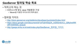 • 익히고자 하는 것
• 오픈소스에 맞는 Java 개발환경 구성
• Maven을 이용한 라이브러리 획득/빌드
• 컴파일 가이드
• http://docs.geoserver.org/stable/en/developer/quickstart/index.html
• https://docs.google.com/document/d/1ztTqhVDejUh_m20GmkmLv_Q9IyhwWK
v8FnGS5S2L-as/pub
• http://geeps.krihs.re.kr/wiki/index.php/GeoServer_컴파일_가이드
GeoServer 컴파일 학습 목표
75
 