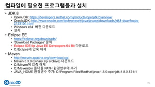 • JDK 8
• OpenJDK: https://developers.redhat.com/products/openjdk/overview/
• OracleJDK: http://www.oracle.com/technetwork/java/javase/downloads/jdk8-downloads-
2133151.html
• Windows x64 버전 다운로드
• 설치
• Eclipse EE
• https://eclipse.org/downloads/
• ‘Download Packages’ 클릭
• Eclipse IDE for Java EE Developers 64 Bit 다운로드
• C:Eclipse에 압축 해제
• Maven
• http://maven.apache.org/download.cgi
• Maven 3.3.9 (Binary zip archive) 다운로드
• C:Maven에 압축 해제
• C:Mavenbin 폴더를 PATH 환경변수에 추가
• JAVA_HOME 환경변수 추가: C:Program FilesRedHatjava-1.8.0-openjdk-1.8.0.121-1
컴파일에 필요한 프로그램들과 설치
76
 