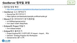 • 컴파일 방법 확인
• http://docs.geoserver.org/stable/en/developer/quickstart/index.html
• GeoServer 소스 받아오기
• SourceTree 에서 받아오기
• https://github.com/alexkasko/openjdk-unofficial-builds.git
• Maven으로 라이브러기 받기/컴파일
• cd GitRepogeoserversrc
• mvn clean install -DskipTests
• Eclipse용 Project 만들기
• mvn eclipse:eclipse
• Eclipse에서 불러오기
• Project Explorer에서 오른쪽 클릭 후 Import – Import… 메뉴
• General - Existing Projects into Workspace
• Geoserver/src 폴더 선택
GeoServer 컴파일 과정
77
Do it!
 