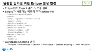 • Eclipse에서 Project 열기  보통 실패
• Eclipse가 사용하는 메모리 추가(eclipse.ini)
--launcher.appendVmargs
-vmargs
-Dosgi.requiredJavaVersion=1.8
-Xverify:none
-XX:+UseParallelGC
-XX:-UseConcMarkSweepGC
-XX:PermSize=64M
-XX:MaxPermSize=512M
-XX:MaxNewSize=512M
-XX:NewSize=128M
-Xms512m
-Xmx1024m
• Workspace Encoding 변경
• Window – Preferences – General – Workspace – Text file encoding – Other  UTF-8
원활한 컴파일 위한 Eclipse 설정 변경
78
Do it!
 