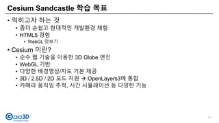 • 익히고자 하는 것
• 좀더 손쉽고 현대적인 개발환경 체험
• HTML5 경험
• WebGL 맛보기
• Cesium 이란?
• 순수 웹 기술을 이용한 3D Globe 엔진
• WebGL 기반
• 다양한 배경영상/지도 기본 제공
• 3D / 2.5D / 2D 모드 지원  OpenLayers3에 통합
• 카메라 움직임 추적, 시간 시뮬레이션 등 다양한 기능
Cesium Sandcastle 학습 목표
81
 