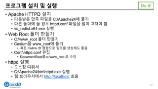 • Apache HTTPD 설치
• 다운받은 압축 파일을 C:Apache24에 풀기
• 다른 폴더에 풀 경우 httpd.conf 파일을 많이 고쳐야 함
• vc_redist.x64.exe 실행
• Web Root 폴더 만들기
• C:www_root 폴더 만들기
• Cesium을 www_root에 풀기
• 혹은 mklink /D 명령으로 링크를 생성해도 좋음
• Confhttpd.conf 편집
• DocumentRoot를 c:/www_root 로 수정
• httpd 실행
• 도스창 띠워서
• C:Apache24binhttpd.exe 실행
• 웹 브라우저에서 http://localhost 호출
프로그램 설치 및 실행
87
Do it!
 