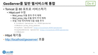 • Tomcat 을 80 포트로 서비스하기
• Httpd.conf 수정
• Mod_proxy 모듈 찾아 주석 해제
• Mod_proxy_http 모듈 찾아 주석 해제
• 파일 가장 마지막에 다음 내용 추가
# foreword /geoserver to :8080/geoserver
<IfModule proxy_http_module>
ProxyPass /geoserver http://localhost:8080/geoserver
ProxyPassReverse /geoserver http://localhost:8080/geoserver
</IfModule>
• Httpd 재기동
• http://localhost/geoserver/ 호출
GeoServer를 일반 웹서비스에 통합
93
Do it!
 