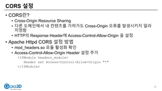 CORS 설정
• CORS란?
• Cross-Origin Resource Sharing
• 다른 도메인에서 내 컨텐츠를 가져가도 Cross-Origin 오류를 발생시키지 말라
지정함
• HTTP의 Response Header에 Access-Control-Allow-Origin 을 설정
• Apache Httpd CORS 설정 방법
• mod_headers.so 모듈 활성화 확인
• Access-Control-Allow-Origin Header 설정 추가
<IfModule headers_module>
Header set Access-Control-Allow-Origin "*"
</IfModule>
95
 
