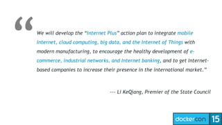 We will develop the “Internet Plus” action plan to integrate mobile
Internet, cloud computing, big data, and the Internet of Things with
modern manufacturing, to encourage the healthy development of e-
commerce, industrial networks, and Internet banking, and to get Internet-
based companies to increase their presence in the international market.”
--- Li KeQiang, Premier of the State Council
 