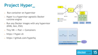 Project Hyper_
• Run container on hypervisor
• Hyper is a hypervisor-agnostic Docker
runtime engine
• Run any Docker images with any hypervisor
(KVM, Xen, ESX)
• Tiny VM -> Pod -> Containers
• https://hyper.sh
• https://github.com/hyperhq
 