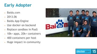 Early Adopter
• Baidu.com
• 2013.06
• Baidu App Engine
• Use docker on backend
• Replace sandbox in PaaS
• 10k+ apps, 20k+ containers
• 400 containers per host
• Huge impact in community
 