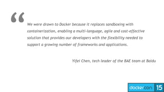 We were drawn to Docker because it replaces sandboxing with
containerization, enabling a multi-language, agile and cost-effective
solution that provides our developers with the flexibility needed to
support a growing number of frameworks and applications.
Yifei Chen, tech leader of the BAE team at Baidu
 