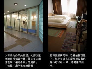 火車站內的公共廁所。大部分歐洲的廁所都要付錢，後來在法國還發現「相同名字」的廁所。（哇屋～廁所也有連鎖啊～） 再回旅館房間時，已經被整理過了，早上有陽光的房間就沒有昨晚的可怕啦～ 哈，感覺還不錯啊。 