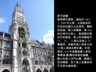 新市政廳： 歌德樣式建築，建造於 1867 ～ 1909 年之間，正面裝是有巴伐利亞國王以及預言、傳說的英雄、聖人的雕像，高 85m 的巨塔可以登上，眺望慕尼黑的市街景致，塔上的時鐘每天 11 、 12 、 17 點以及晚上 21 整點時，就會有漢人等身大的 32 個人偶演出歷史劇。內容描述 1558 年侯爵威廉 5 是和雷娜達‧豐‧羅特林根的婚禮、騎士的馬上決鬥比賽、製桶工匠的舞蹈，到了晚上夜警和和平天使也會登場。 