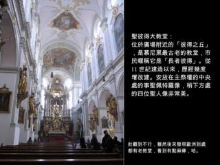 聖彼得大教堂： 位於廣場附近的「彼得之丘」，是慕尼黑最古老的教堂，市民暱稱它是「長者彼得」。從 11 世紀建造以來，歷經幾度增改建。安放在主祭壇的中央處的事聖佩特羅像，稍下方處的四位聖人像非常美。 壯觀到不行，雖然後來發現歐洲到處都有老教堂，看到有點麻痺，哈。 