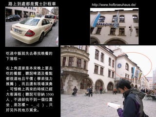 http://www.hofbraeuhaus.de/ 路上到處都是賓士計程車 吃過中飯就先去尋找晚餐的下落啦～ 右上角這家是本來晚上要去吃的餐館，聽說啤酒及餐點都很道地且平價（學弟強力推薦），而且還有現場演奏，可惜晚上再來的時候已經大客滿啦（聽說可容納 3500 人，不過卻找不到一個位置坐，是怎樣～  -__-||  ），只好另外找地方覓食。 
