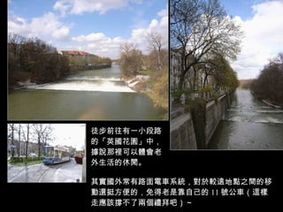 徒步前往有一小段路 的「英國花園」中， 據說那裡可以體會老 外生活的休閒。 其實國外常有路面電車系統，對於較遠地點之間的移動還挺方便的，免得老是靠自己的 11 號公車（這樣走應該撐不了兩個禮拜吧）～ 