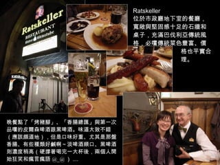 Ratskeller 位於市政廳地下室的餐廳，寬敞與堅固感十足的石牆和桌子，充滿巴伐利亞傳統風格，必嚐傳統菜色豐富、價  格也平實合  理。 晚餐點了「烤豬腳」、「香腸總匯」與第一次品嚐的皮爾森啤酒跟黑啤酒。味道大致不錯（應該頗道地），但是口味好重、尤其是那盤香腸、有些種類好鹹啊～淡啤酒順口、黑啤酒則濃度稍高（硬撐著喝完一大杯後，兩個人開始狂笑和瘋言瘋語 @_@ ） .... 