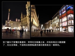 到了國外不習慣的事還有：常常吃完晚餐之後，所有的商店大概都關了，完全沒得逛，不過商店與景點還亮著的燈倒是另一番景色。 