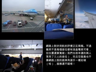 網路上對於荷航的評價正反兩極。不過雖然不是每個座位都有液晶電視可看，但位置還算寬敞（我們也很幸運的兩人享用了三人的座位），而且空服員也不像網路上說的跟摔角選手一樣壯碩（哈），服務還不錯哩！ 