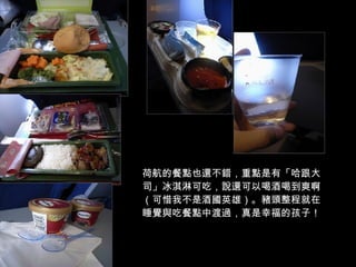 荷航的餐點也還不錯，重點是有「哈跟大司」冰淇淋可吃，說還可以喝酒喝到爽啊（可惜我不是酒國英雄）。豬頭整程就在睡覺與吃餐點中渡過，真是幸福的孩子！ 