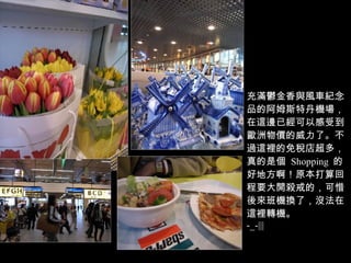 充滿鬱金香與風車紀念品的阿姆斯特丹機場，在這邊已經可以感受到歐洲物價的威力了。不過這裡的免稅店超多，真的是個  Shopping  的好地方啊！原本打算回程要大開殺戒的，可惜後來班機換了，沒法在這裡轉機。 -_-||| 