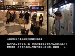 由阿姆斯特丹再轉機至德國慕尼黑機場。 雖然已經在家研究過一番，可是抵達德國後還是不會使用地鐵的自動售票機，最後還是靠路人的幫忙才順利買到票（啊娘喂～～）。 一整個不懂！ ＠＃＄ ~~~ 