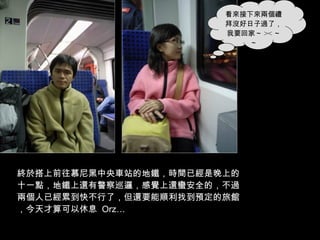 終於搭上前往慕尼黑中央車站的地鐵，時間已經是晚上的十一點，地鐵上還有警察巡邏，感覺上還蠻安全的，不過兩個人已經累到快不行了，但還要能順利找到預定的旅館，今天才算可以休息  Orz… 看來接下來兩個禮拜沒好日子過了，我要回家～ >< ～～ 