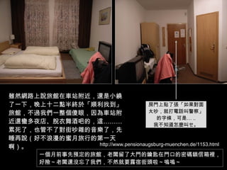 雖然網路上說旅館在車站附近，還是小繞了一下，晚上十二點半終於「順利找到」旅館，不過我們一整個傻眼，因為車站附近還蠻多夜店、脫衣舞酒吧的，這………累死了，也管不了對街吵雜的音樂了，先睡再說（好不浪漫的蜜月旅行的第一天啊）。 房門上貼了張「如果對面 太吵，就打電話叫警察」 的字條，可是… .. 我不知道怎麼叫ㄝ。 一個月前事先預定的旅館，老闆留了大門的鑰匙在門口的密碼鎖信箱裡， 好險～老闆還沒忘了我們，不然就要露宿街頭啦～嗚嗚～ http://www.pensionaugsburg-muenchen.de/1153.html 