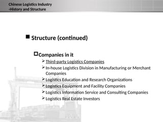  Structure (continued)
Companies in it
Third-party Logistics Companies
In-house Logistics Division in Manufacturing or Merchant
Companies
Logistics Education and Research Organizations
Logistics Equipment and Facility Companies
Logistics Information Service and Consulting Companies
Logistics Real Estate Investors
Chinese Logistics Industry
-History and Structure
 