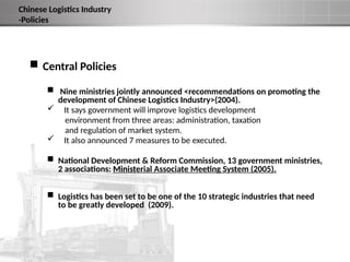  Central Policies
 Nine ministries jointly announced <recommendations on promoting the
development of Chinese Logistics Industry>(2004).
 It says government will improve logistics development
environment from three areas: administration, taxation
and regulation of market system.
 It also announced 7 measures to be executed.
 National Development & Reform Commission, 13 government ministries,
2 associations: Ministerial Associate Meeting System (2005).
 Logistics has been set to be one of the 10 strategic industries that need
to be greatly developed (2009).
Chinese Logistics Industry
-Policies
 