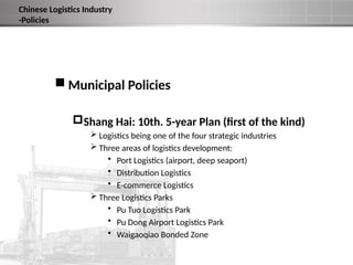  Municipal Policies
Shang Hai: 10th. 5-year Plan (first of the kind)
 Logistics being one of the four strategic industries
 Three areas of logistics development:
• Port Logistics (airport, deep seaport)
• Distribution Logistics
• E-commerce Logistics
 Three Logistics Parks
• Pu Tuo Logistics Park
• Pu Dong Airport Logistics Park
• Waigaoqiao Bonded Zone
Chinese Logistics Industry
-Policies
 