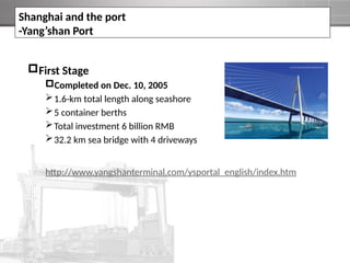 First Stage
Completed on Dec. 10, 2005
1.6-km total length along seashore
5 container berths
Total investment 6 billion RMB
32.2 km sea bridge with 4 driveways
http://www.yangshanterminal.com/ysportal_english/index.htm
Shanghai and the port
-Yang’shan Port
 
