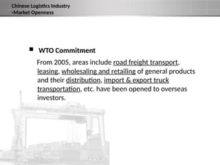  WTO Commitment
From 2005, areas include road freight transport,
leasing, wholesaling and retailing of general products
and their distribution, import & export truck
transportation, etc. have been opened to overseas
investors.
Chinese Logistics Industry
-Market Openness
 