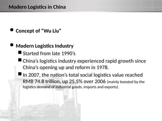 Modern Logistics in China
Concept of “Wu Liu”
Modern Logistics Industry
 Started from late 1990’s
 China’s logistics industry experienced rapid growth since
China’s opening up and reform in 1978.
 In 2007, the nation’s total social logistics value reached
RMB 74.8 trillion, up 25.5% over 2006 (mainly boosted by the
logistics demand of industrial goods, imports and exports).
 
