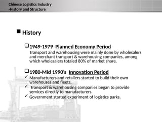  History
1949-1979 Planned Economy Period
Transport and warehousing were mainly done by wholesalers
and merchant transport & warehousing companies, among
which wholesalers totaled 80% of market share.
1980-Mid 1990’s Innovation Period
 Manufacturers and retailers started to build their own
warehouses and fleets.
 Transport & warehousing companies began to provide
services directly to manufacturers.
 Government started experiment of logistics parks.
Chinese Logistics Industry
-History and Structure
 
