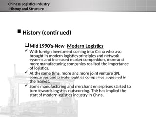  History (continued)
Mid 1990’s-Now Modern Logistics
 With foreign investment coming into China who also
brought in modern logistics principles and network
systems and increased market competition, more and
more manufacturing companies realized the importance
of logistics.
 At the same time, more and more joint venture 3PL
companies and private logistics companies appeared in
the market.
 Some manufacturing and merchant enterprises started to
turn towards logistics outsourcing. This has implied the
start of modern logistics industry in China.
Chinese Logistics Industry
-History and Structure
 