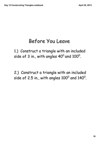 Day 12 Constructing Triangles.notebook
10
April 30, 2013
Before You Leave
1.) Construct a triangle with an included
side of 3 in., with angles 400
and 1000
.
2.) Construct a triangle with an included
side of 2.5 in., with angles 1000
and 1400
.
 