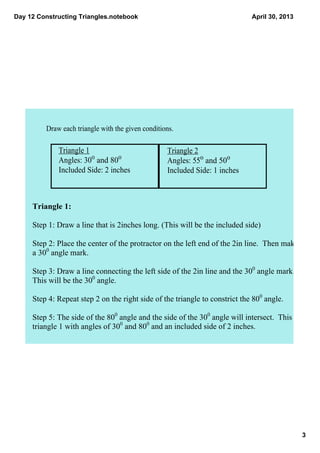 Day 12 Constructing Triangles.notebook
3
April 30, 2013
Draw each triangle with the given conditions.
Triangle 1
Angles: 300
 and 800
Included Side: 2 inches
Triangle 2
Angles: 550
 and 500
Included Side: 1 inches
Triangle 1:
Step 1: Draw a line that is 2inches long. (This will be the included side)
Step 2: Place the center of the protractor on the left end of the 2in line.  Then make 
a 300
 angle mark.
Step 3: Draw a line connecting the left side of the 2in line and the 300
 angle mark.  
This will be the 300
 angle.
Step 4: Repeat step 2 on the right side of the triangle to constrict the 800
 angle.
Step 5: The side of the 800
 angle and the side of the 300
 angle will intersect.  This is 
triangle 1 with angles of 300
 and 800
 and an included side of 2 inches.
 