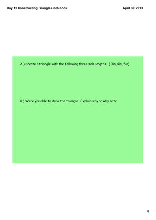 Day 12 Constructing Triangles.notebook
6
April 30, 2013
A.) Create a triangle with the following three side lengths. ( 3in, 4in, 5in)
B.) Were you able to draw the triangle. Explain why or why not?
 