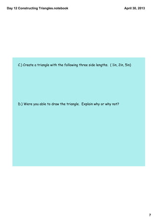 Day 12 Constructing Triangles.notebook
7
April 30, 2013
C.) Create a triangle with the following three side lengths. ( 1in, 2in, 5in)
D.) Were you able to draw the triangle. Explain why or why not?
 