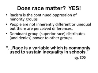 Does race matter? YES!
• Racism is the continued oppression of
minority groups
• People are not inherently different or unequal
but there are perceived differences.
• Dominant group (superior race) distributes
(and denies) power to other groups.
“…Race is a variable which is commonly
used to sustain inequality in schools.”
pg. 205

 