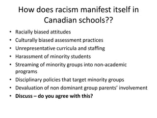 How does racism manifest itself in
Canadian schools??
•
•
•
•
•

Racially biased attitudes
Culturally biased assessment practices
Unrepresentative curricula and staffing
Harassment of minority students
Streaming of minority groups into non-academic
programs
• Disciplinary policies that target minority groups
• Devaluation of non dominant group parents’ involvement
• Discuss – do you agree with this?

 