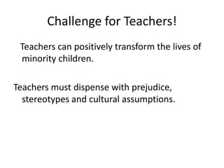 Challenge for Teachers!
Teachers can positively transform the lives of
minority children.
Teachers must dispense with prejudice,
stereotypes and cultural assumptions.

 